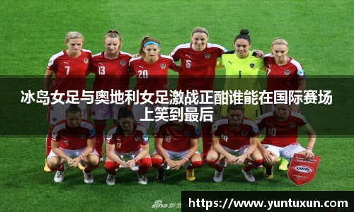 冰岛女足与奥地利女足激战正酣谁能在国际赛场上笑到最后